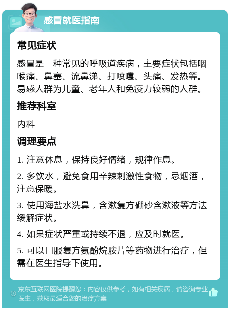 感冒就医指南 常见症状 感冒是一种常见的呼吸道疾病，主要症状包括咽喉痛、鼻塞、流鼻涕、打喷嚏、头痛、发热等。易感人群为儿童、老年人和免疫力较弱的人群。 推荐科室 内科 调理要点 1. 注意休息，保持良好情绪，规律作息。 2. 多饮水，避免食用辛辣刺激性食物，忌烟酒，注意保暖。 3. 使用海盐水洗鼻，含漱复方硼砂含漱液等方法缓解症状。 4. 如果症状严重或持续不退，应及时就医。 5. 可以口服复方氨酚烷胺片等药物进行治疗，但需在医生指导下使用。