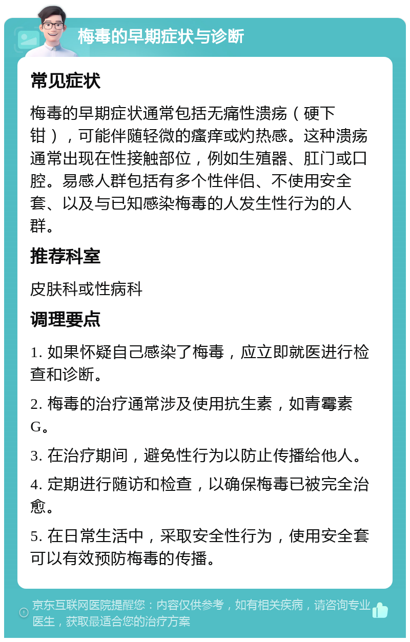 梅毒的早期症状与诊断 常见症状 梅毒的早期症状通常包括无痛性溃疡（硬下钳），可能伴随轻微的瘙痒或灼热感。这种溃疡通常出现在性接触部位，例如生殖器、肛门或口腔。易感人群包括有多个性伴侣、不使用安全套、以及与已知感染梅毒的人发生性行为的人群。 推荐科室 皮肤科或性病科 调理要点 1. 如果怀疑自己感染了梅毒，应立即就医进行检查和诊断。 2. 梅毒的治疗通常涉及使用抗生素，如青霉素G。 3. 在治疗期间，避免性行为以防止传播给他人。 4. 定期进行随访和检查，以确保梅毒已被完全治愈。 5. 在日常生活中，采取安全性行为，使用安全套可以有效预防梅毒的传播。