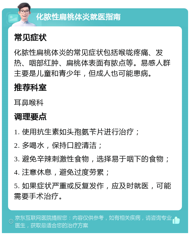 化脓性扁桃体炎就医指南 常见症状 化脓性扁桃体炎的常见症状包括喉咙疼痛、发热、咽部红肿、扁桃体表面有脓点等。易感人群主要是儿童和青少年，但成人也可能患病。 推荐科室 耳鼻喉科 调理要点 1. 使用抗生素如头孢氨苄片进行治疗； 2. 多喝水，保持口腔清洁； 3. 避免辛辣刺激性食物，选择易于咽下的食物； 4. 注意休息，避免过度劳累； 5. 如果症状严重或反复发作，应及时就医，可能需要手术治疗。