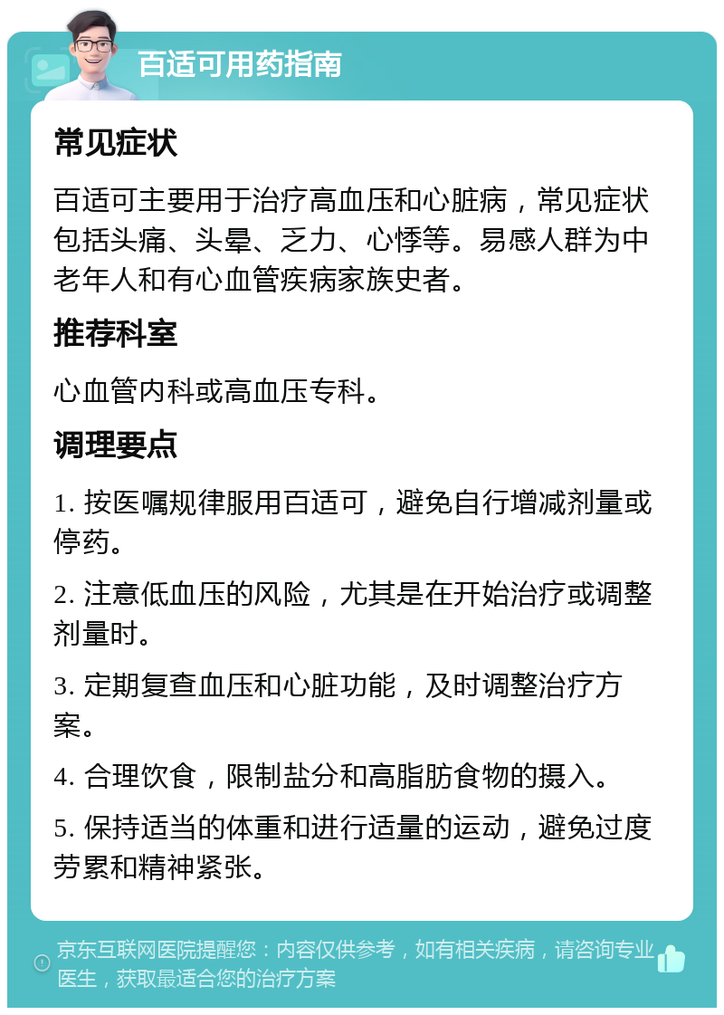 百适可用药指南 常见症状 百适可主要用于治疗高血压和心脏病，常见症状包括头痛、头晕、乏力、心悸等。易感人群为中老年人和有心血管疾病家族史者。 推荐科室 心血管内科或高血压专科。 调理要点 1. 按医嘱规律服用百适可，避免自行增减剂量或停药。 2. 注意低血压的风险，尤其是在开始治疗或调整剂量时。 3. 定期复查血压和心脏功能，及时调整治疗方案。 4. 合理饮食，限制盐分和高脂肪食物的摄入。 5. 保持适当的体重和进行适量的运动，避免过度劳累和精神紧张。