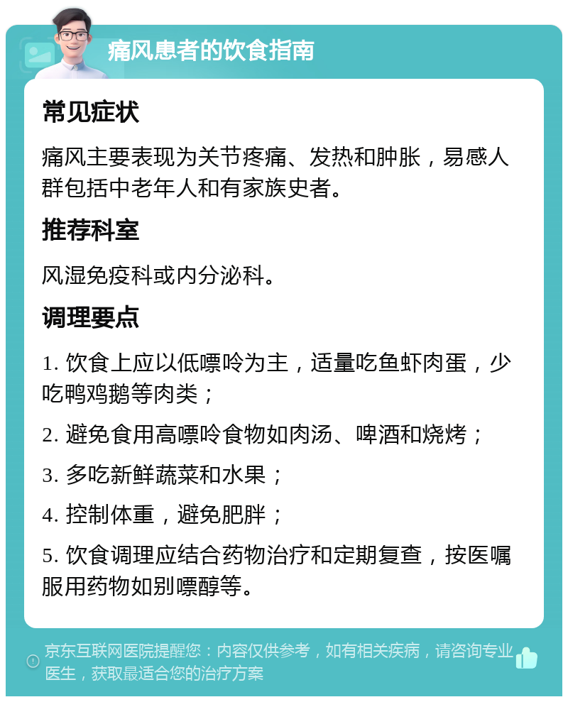 痛风患者的饮食指南 常见症状 痛风主要表现为关节疼痛、发热和肿胀，易感人群包括中老年人和有家族史者。 推荐科室 风湿免疫科或内分泌科。 调理要点 1. 饮食上应以低嘌呤为主，适量吃鱼虾肉蛋，少吃鸭鸡鹅等肉类； 2. 避免食用高嘌呤食物如肉汤、啤酒和烧烤； 3. 多吃新鲜蔬菜和水果； 4. 控制体重，避免肥胖； 5. 饮食调理应结合药物治疗和定期复查，按医嘱服用药物如别嘌醇等。