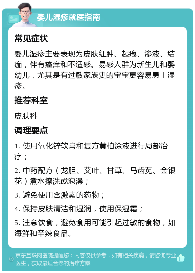 婴儿湿疹就医指南 常见症状 婴儿湿疹主要表现为皮肤红肿、起疱、渗液、结痂，伴有瘙痒和不适感。易感人群为新生儿和婴幼儿，尤其是有过敏家族史的宝宝更容易患上湿疹。 推荐科室 皮肤科 调理要点 1. 使用氧化锌软膏和复方黄柏涂液进行局部治疗； 2. 中药配方（龙胆、艾叶、甘草、马齿苋、金银花）煮水擦洗或泡澡； 3. 避免使用含激素的药物； 4. 保持皮肤清洁和湿润，使用保湿霜； 5. 注意饮食，避免食用可能引起过敏的食物，如海鲜和辛辣食品。