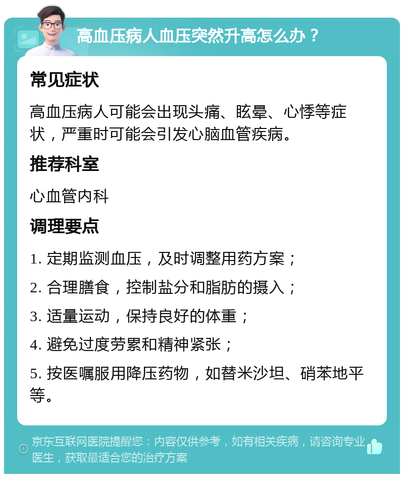 高血压病人血压突然升高怎么办？ 常见症状 高血压病人可能会出现头痛、眩晕、心悸等症状，严重时可能会引发心脑血管疾病。 推荐科室 心血管内科 调理要点 1. 定期监测血压，及时调整用药方案； 2. 合理膳食，控制盐分和脂肪的摄入； 3. 适量运动，保持良好的体重； 4. 避免过度劳累和精神紧张； 5. 按医嘱服用降压药物，如替米沙坦、硝苯地平等。