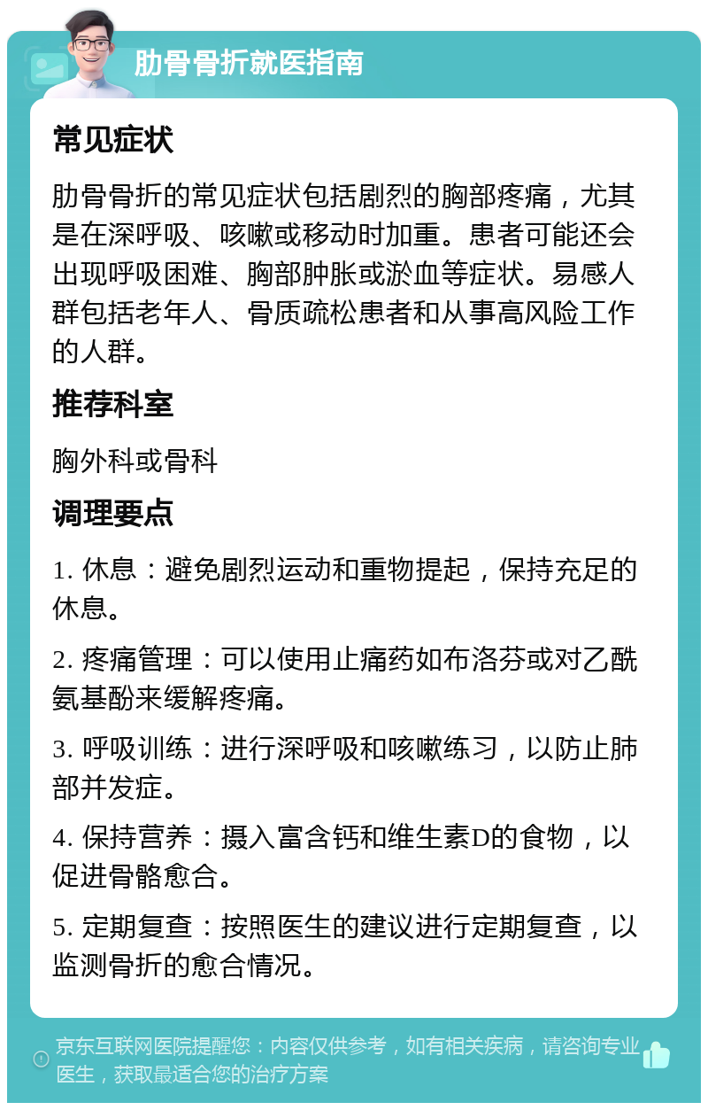 肋骨骨折就医指南 常见症状 肋骨骨折的常见症状包括剧烈的胸部疼痛，尤其是在深呼吸、咳嗽或移动时加重。患者可能还会出现呼吸困难、胸部肿胀或淤血等症状。易感人群包括老年人、骨质疏松患者和从事高风险工作的人群。 推荐科室 胸外科或骨科 调理要点 1. 休息：避免剧烈运动和重物提起，保持充足的休息。 2. 疼痛管理：可以使用止痛药如布洛芬或对乙酰氨基酚来缓解疼痛。 3. 呼吸训练：进行深呼吸和咳嗽练习，以防止肺部并发症。 4. 保持营养：摄入富含钙和维生素D的食物，以促进骨骼愈合。 5. 定期复查：按照医生的建议进行定期复查，以监测骨折的愈合情况。