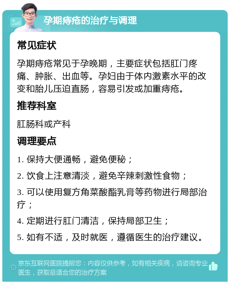 孕期痔疮的治疗与调理 常见症状 孕期痔疮常见于孕晚期，主要症状包括肛门疼痛、肿胀、出血等。孕妇由于体内激素水平的改变和胎儿压迫直肠，容易引发或加重痔疮。 推荐科室 肛肠科或产科 调理要点 1. 保持大便通畅，避免便秘； 2. 饮食上注意清淡，避免辛辣刺激性食物； 3. 可以使用复方角菜酸酯乳膏等药物进行局部治疗； 4. 定期进行肛门清洁，保持局部卫生； 5. 如有不适，及时就医，遵循医生的治疗建议。