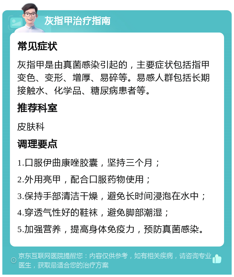 灰指甲治疗指南 常见症状 灰指甲是由真菌感染引起的，主要症状包括指甲变色、变形、增厚、易碎等。易感人群包括长期接触水、化学品、糖尿病患者等。 推荐科室 皮肤科 调理要点 1.口服伊曲康唑胶囊，坚持三个月； 2.外用亮甲，配合口服药物使用； 3.保持手部清洁干燥，避免长时间浸泡在水中； 4.穿透气性好的鞋袜，避免脚部潮湿； 5.加强营养，提高身体免疫力，预防真菌感染。