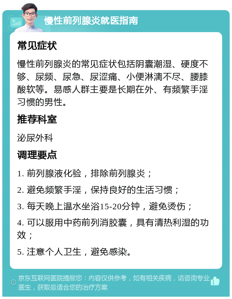 慢性前列腺炎就医指南 常见症状 慢性前列腺炎的常见症状包括阴囊潮湿、硬度不够、尿频、尿急、尿涩痛、小便淋漓不尽、腰膝酸软等。易感人群主要是长期在外、有频繁手淫习惯的男性。 推荐科室 泌尿外科 调理要点 1. 前列腺液化验，排除前列腺炎； 2. 避免频繁手淫，保持良好的生活习惯； 3. 每天晚上温水坐浴15-20分钟，避免烫伤； 4. 可以服用中药前列消胶囊，具有清热利湿的功效； 5. 注意个人卫生，避免感染。