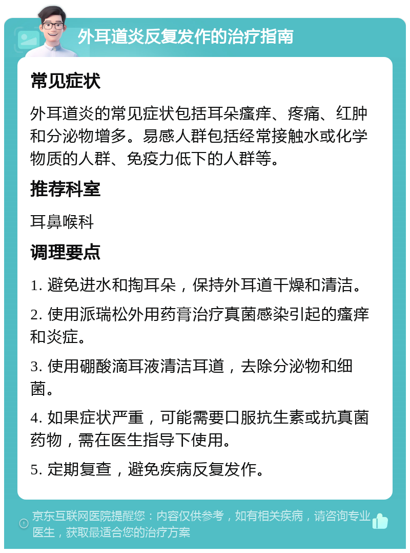 外耳道炎反复发作的治疗指南 常见症状 外耳道炎的常见症状包括耳朵瘙痒、疼痛、红肿和分泌物增多。易感人群包括经常接触水或化学物质的人群、免疫力低下的人群等。 推荐科室 耳鼻喉科 调理要点 1. 避免进水和掏耳朵，保持外耳道干燥和清洁。 2. 使用派瑞松外用药膏治疗真菌感染引起的瘙痒和炎症。 3. 使用硼酸滴耳液清洁耳道，去除分泌物和细菌。 4. 如果症状严重，可能需要口服抗生素或抗真菌药物，需在医生指导下使用。 5. 定期复查，避免疾病反复发作。