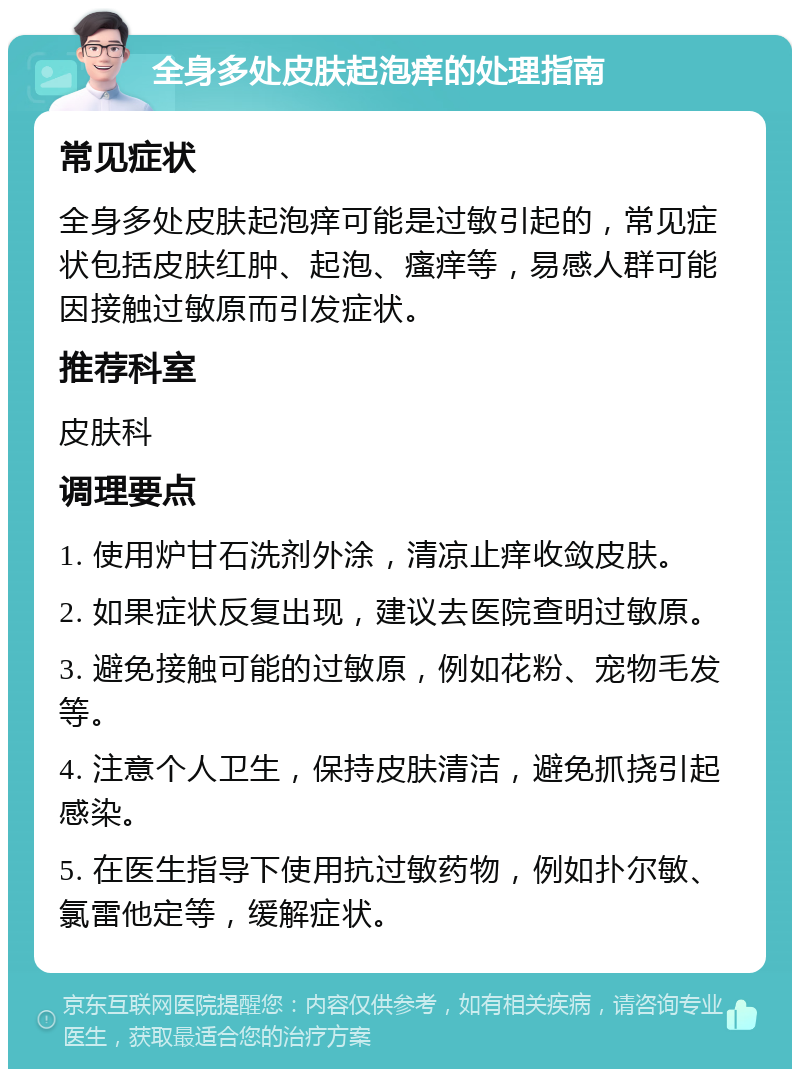 全身多处皮肤起泡痒的处理指南 常见症状 全身多处皮肤起泡痒可能是过敏引起的，常见症状包括皮肤红肿、起泡、瘙痒等，易感人群可能因接触过敏原而引发症状。 推荐科室 皮肤科 调理要点 1. 使用炉甘石洗剂外涂，清凉止痒收敛皮肤。 2. 如果症状反复出现，建议去医院查明过敏原。 3. 避免接触可能的过敏原，例如花粉、宠物毛发等。 4. 注意个人卫生，保持皮肤清洁，避免抓挠引起感染。 5. 在医生指导下使用抗过敏药物，例如扑尔敏、氯雷他定等，缓解症状。