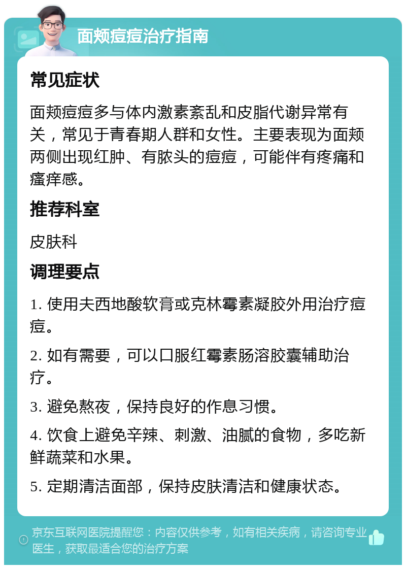 面颊痘痘治疗指南 常见症状 面颊痘痘多与体内激素紊乱和皮脂代谢异常有关，常见于青春期人群和女性。主要表现为面颊两侧出现红肿、有脓头的痘痘，可能伴有疼痛和瘙痒感。 推荐科室 皮肤科 调理要点 1. 使用夫西地酸软膏或克林霉素凝胶外用治疗痘痘。 2. 如有需要，可以口服红霉素肠溶胶囊辅助治疗。 3. 避免熬夜，保持良好的作息习惯。 4. 饮食上避免辛辣、刺激、油腻的食物，多吃新鲜蔬菜和水果。 5. 定期清洁面部，保持皮肤清洁和健康状态。