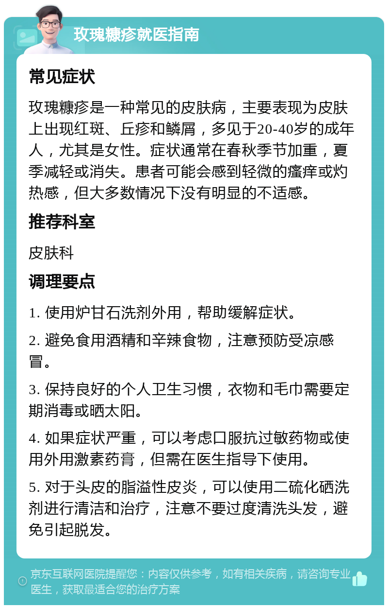 玫瑰糠疹就医指南 常见症状 玫瑰糠疹是一种常见的皮肤病，主要表现为皮肤上出现红斑、丘疹和鳞屑，多见于20-40岁的成年人，尤其是女性。症状通常在春秋季节加重，夏季减轻或消失。患者可能会感到轻微的瘙痒或灼热感，但大多数情况下没有明显的不适感。 推荐科室 皮肤科 调理要点 1. 使用炉甘石洗剂外用，帮助缓解症状。 2. 避免食用酒精和辛辣食物，注意预防受凉感冒。 3. 保持良好的个人卫生习惯，衣物和毛巾需要定期消毒或晒太阳。 4. 如果症状严重，可以考虑口服抗过敏药物或使用外用激素药膏，但需在医生指导下使用。 5. 对于头皮的脂溢性皮炎，可以使用二硫化硒洗剂进行清洁和治疗，注意不要过度清洗头发，避免引起脱发。