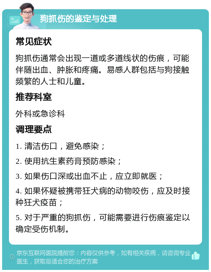 狗抓伤的鉴定与处理 常见症状 狗抓伤通常会出现一道或多道线状的伤痕，可能伴随出血、肿胀和疼痛。易感人群包括与狗接触频繁的人士和儿童。 推荐科室 外科或急诊科 调理要点 1. 清洁伤口，避免感染； 2. 使用抗生素药膏预防感染； 3. 如果伤口深或出血不止，应立即就医； 4. 如果怀疑被携带狂犬病的动物咬伤，应及时接种狂犬疫苗； 5. 对于严重的狗抓伤，可能需要进行伤痕鉴定以确定受伤机制。