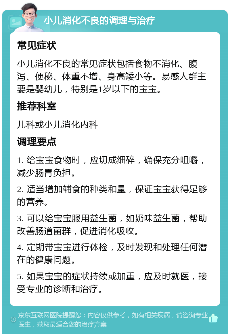 小儿消化不良的调理与治疗 常见症状 小儿消化不良的常见症状包括食物不消化、腹泻、便秘、体重不增、身高矮小等。易感人群主要是婴幼儿，特别是1岁以下的宝宝。 推荐科室 儿科或小儿消化内科 调理要点 1. 给宝宝食物时，应切成细碎，确保充分咀嚼，减少肠胃负担。 2. 适当增加辅食的种类和量，保证宝宝获得足够的营养。 3. 可以给宝宝服用益生菌，如奶味益生菌，帮助改善肠道菌群，促进消化吸收。 4. 定期带宝宝进行体检，及时发现和处理任何潜在的健康问题。 5. 如果宝宝的症状持续或加重，应及时就医，接受专业的诊断和治疗。