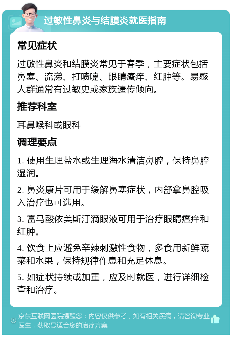 过敏性鼻炎与结膜炎就医指南 常见症状 过敏性鼻炎和结膜炎常见于春季，主要症状包括鼻塞、流涕、打喷嚏、眼睛瘙痒、红肿等。易感人群通常有过敏史或家族遗传倾向。 推荐科室 耳鼻喉科或眼科 调理要点 1. 使用生理盐水或生理海水清洁鼻腔，保持鼻腔湿润。 2. 鼻炎康片可用于缓解鼻塞症状，内舒拿鼻腔吸入治疗也可选用。 3. 富马酸依美斯汀滴眼液可用于治疗眼睛瘙痒和红肿。 4. 饮食上应避免辛辣刺激性食物，多食用新鲜蔬菜和水果，保持规律作息和充足休息。 5. 如症状持续或加重，应及时就医，进行详细检查和治疗。