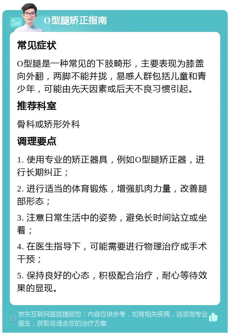 O型腿矫正指南 常见症状 O型腿是一种常见的下肢畸形，主要表现为膝盖向外翻，两脚不能并拢，易感人群包括儿童和青少年，可能由先天因素或后天不良习惯引起。 推荐科室 骨科或矫形外科 调理要点 1. 使用专业的矫正器具，例如O型腿矫正器，进行长期纠正； 2. 进行适当的体育锻炼，增强肌肉力量，改善腿部形态； 3. 注意日常生活中的姿势，避免长时间站立或坐着； 4. 在医生指导下，可能需要进行物理治疗或手术干预； 5. 保持良好的心态，积极配合治疗，耐心等待效果的显现。