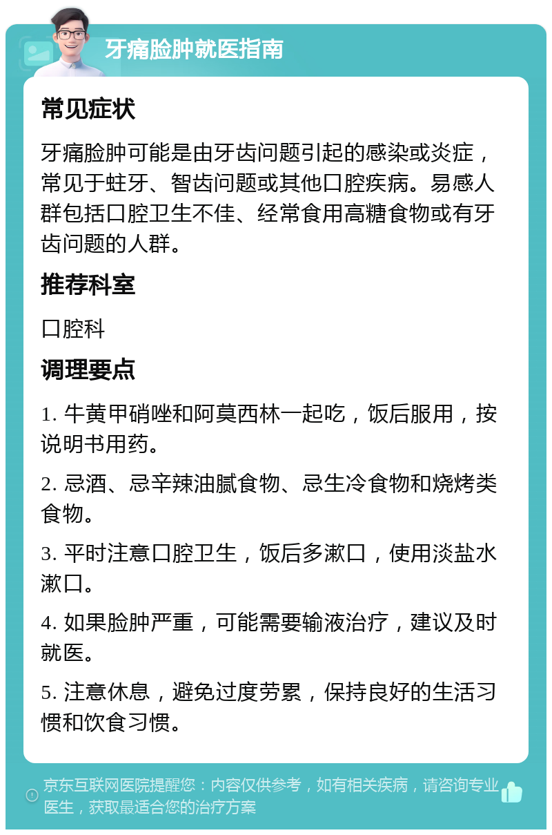 牙痛脸肿就医指南 常见症状 牙痛脸肿可能是由牙齿问题引起的感染或炎症，常见于蛀牙、智齿问题或其他口腔疾病。易感人群包括口腔卫生不佳、经常食用高糖食物或有牙齿问题的人群。 推荐科室 口腔科 调理要点 1. 牛黄甲硝唑和阿莫西林一起吃，饭后服用，按说明书用药。 2. 忌酒、忌辛辣油腻食物、忌生冷食物和烧烤类食物。 3. 平时注意口腔卫生，饭后多漱口，使用淡盐水漱口。 4. 如果脸肿严重，可能需要输液治疗，建议及时就医。 5. 注意休息，避免过度劳累，保持良好的生活习惯和饮食习惯。