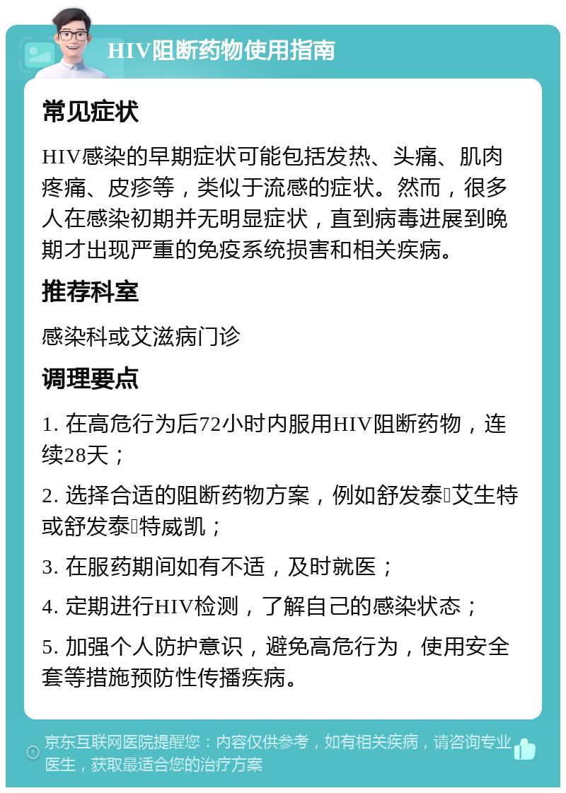 HIV阻断药物使用指南 常见症状 HIV感染的早期症状可能包括发热、头痛、肌肉疼痛、皮疹等，类似于流感的症状。然而，很多人在感染初期并无明显症状，直到病毒进展到晚期才出现严重的免疫系统损害和相关疾病。 推荐科室 感染科或艾滋病门诊 调理要点 1. 在高危行为后72小时内服用HIV阻断药物，连续28天； 2. 选择合适的阻断药物方案，例如舒发泰➕艾生特或舒发泰➕特威凯； 3. 在服药期间如有不适，及时就医； 4. 定期进行HIV检测，了解自己的感染状态； 5. 加强个人防护意识，避免高危行为，使用安全套等措施预防性传播疾病。