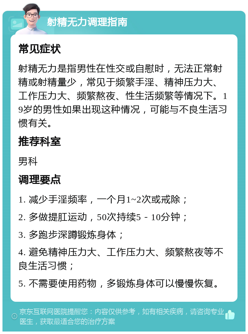 射精无力调理指南 常见症状 射精无力是指男性在性交或自慰时，无法正常射精或射精量少，常见于频繁手淫、精神压力大、工作压力大、频繁熬夜、性生活频繁等情况下。19岁的男性如果出现这种情况，可能与不良生活习惯有关。 推荐科室 男科 调理要点 1. 减少手淫频率，一个月1~2次或戒除； 2. 多做提肛运动，50次持续5－10分钟； 3. 多跑步深蹲锻炼身体； 4. 避免精神压力大、工作压力大、频繁熬夜等不良生活习惯； 5. 不需要使用药物，多锻炼身体可以慢慢恢复。