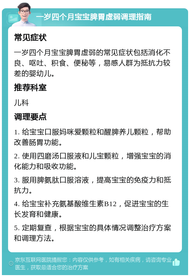 一岁四个月宝宝脾胃虚弱调理指南 常见症状 一岁四个月宝宝脾胃虚弱的常见症状包括消化不良、呕吐、积食、便秘等，易感人群为抵抗力较差的婴幼儿。 推荐科室 儿科 调理要点 1. 给宝宝口服妈咪爱颗粒和醒脾养儿颗粒，帮助改善肠胃功能。 2. 使用四磨汤口服液和儿宝颗粒，增强宝宝的消化能力和吸收功能。 3. 服用脾氨肽口服溶液，提高宝宝的免疫力和抵抗力。 4. 给宝宝补充氨基酸维生素B12，促进宝宝的生长发育和健康。 5. 定期复查，根据宝宝的具体情况调整治疗方案和调理方法。