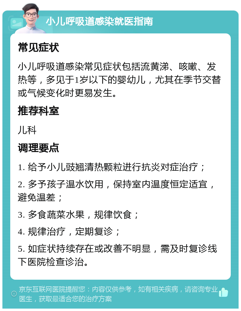 小儿呼吸道感染就医指南 常见症状 小儿呼吸道感染常见症状包括流黄涕、咳嗽、发热等，多见于1岁以下的婴幼儿，尤其在季节交替或气候变化时更易发生。 推荐科室 儿科 调理要点 1. 给予小儿豉翘清热颗粒进行抗炎对症治疗； 2. 多予孩子温水饮用，保持室内温度恒定适宜，避免温差； 3. 多食蔬菜水果，规律饮食； 4. 规律治疗，定期复诊； 5. 如症状持续存在或改善不明显，需及时复诊线下医院检查诊治。