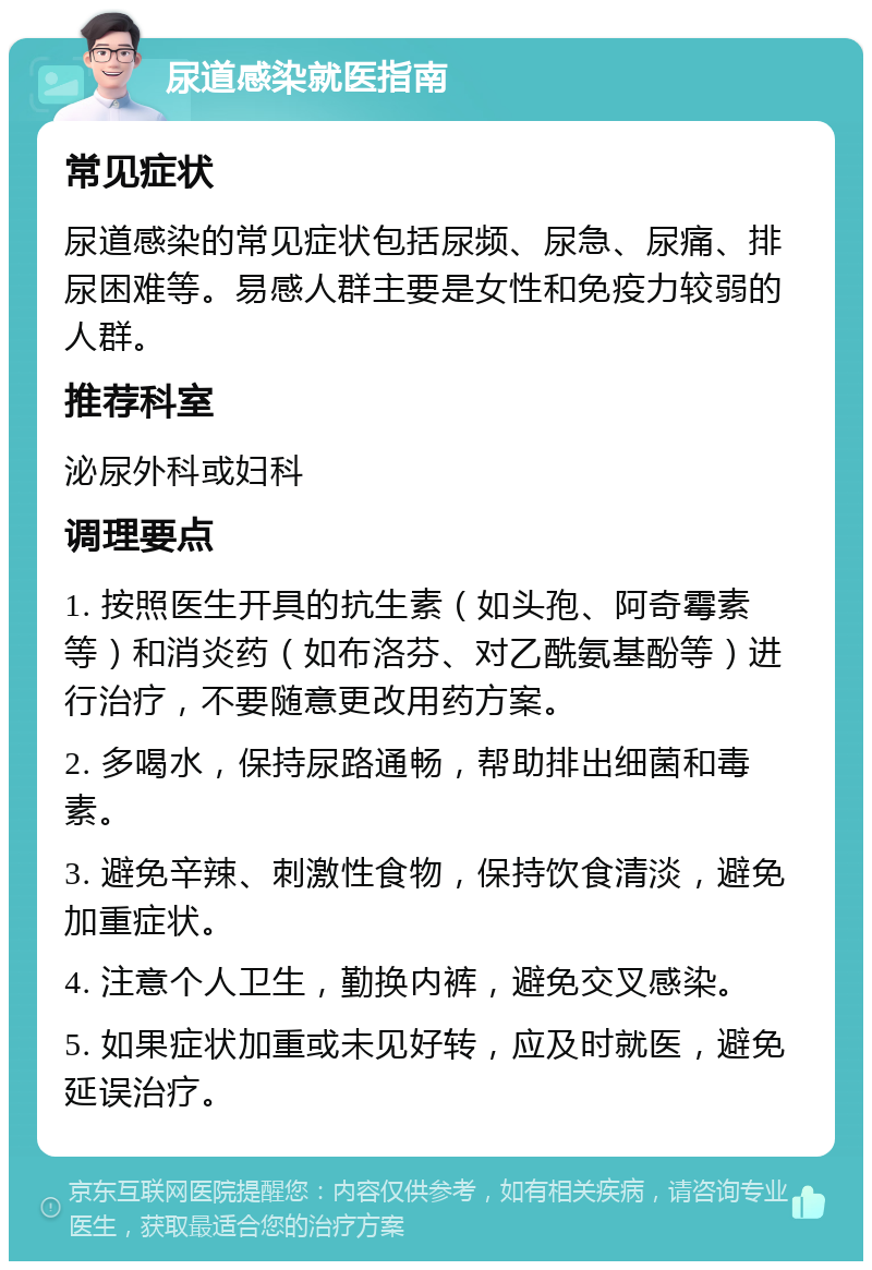 尿道感染就医指南 常见症状 尿道感染的常见症状包括尿频、尿急、尿痛、排尿困难等。易感人群主要是女性和免疫力较弱的人群。 推荐科室 泌尿外科或妇科 调理要点 1. 按照医生开具的抗生素（如头孢、阿奇霉素等）和消炎药（如布洛芬、对乙酰氨基酚等）进行治疗，不要随意更改用药方案。 2. 多喝水，保持尿路通畅，帮助排出细菌和毒素。 3. 避免辛辣、刺激性食物，保持饮食清淡，避免加重症状。 4. 注意个人卫生，勤换内裤，避免交叉感染。 5. 如果症状加重或未见好转，应及时就医，避免延误治疗。