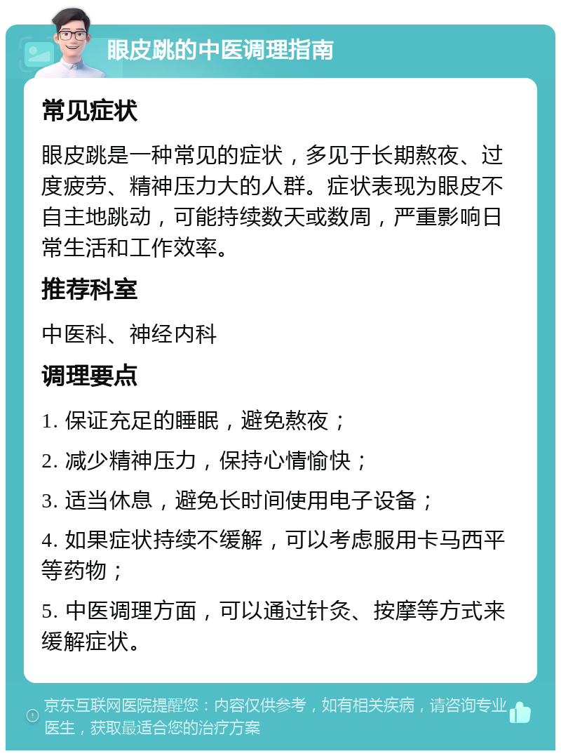 眼皮跳的中医调理指南 常见症状 眼皮跳是一种常见的症状，多见于长期熬夜、过度疲劳、精神压力大的人群。症状表现为眼皮不自主地跳动，可能持续数天或数周，严重影响日常生活和工作效率。 推荐科室 中医科、神经内科 调理要点 1. 保证充足的睡眠，避免熬夜； 2. 减少精神压力，保持心情愉快； 3. 适当休息，避免长时间使用电子设备； 4. 如果症状持续不缓解，可以考虑服用卡马西平等药物； 5. 中医调理方面，可以通过针灸、按摩等方式来缓解症状。