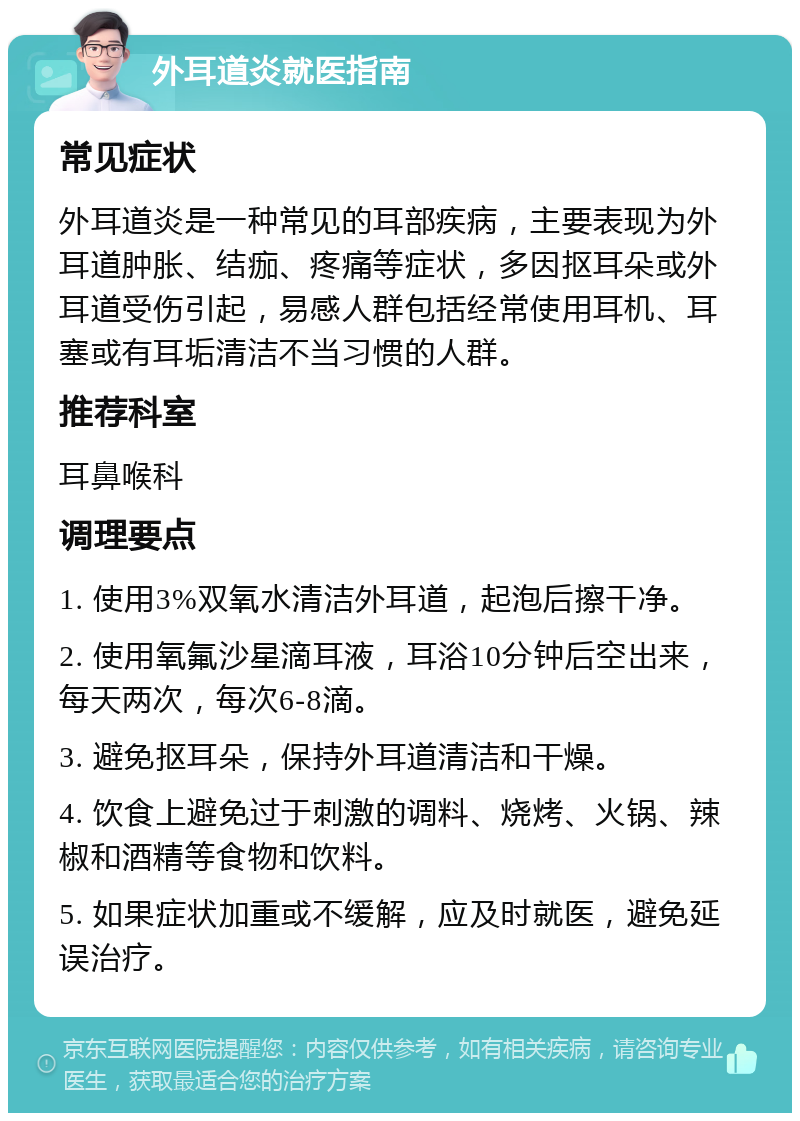 外耳道炎就医指南 常见症状 外耳道炎是一种常见的耳部疾病，主要表现为外耳道肿胀、结痂、疼痛等症状，多因抠耳朵或外耳道受伤引起，易感人群包括经常使用耳机、耳塞或有耳垢清洁不当习惯的人群。 推荐科室 耳鼻喉科 调理要点 1. 使用3%双氧水清洁外耳道，起泡后擦干净。 2. 使用氧氟沙星滴耳液，耳浴10分钟后空出来，每天两次，每次6-8滴。 3. 避免抠耳朵，保持外耳道清洁和干燥。 4. 饮食上避免过于刺激的调料、烧烤、火锅、辣椒和酒精等食物和饮料。 5. 如果症状加重或不缓解，应及时就医，避免延误治疗。