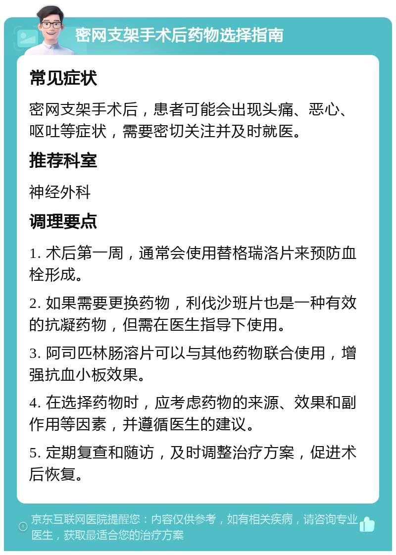 密网支架手术后药物选择指南 常见症状 密网支架手术后，患者可能会出现头痛、恶心、呕吐等症状，需要密切关注并及时就医。 推荐科室 神经外科 调理要点 1. 术后第一周，通常会使用替格瑞洛片来预防血栓形成。 2. 如果需要更换药物，利伐沙班片也是一种有效的抗凝药物，但需在医生指导下使用。 3. 阿司匹林肠溶片可以与其他药物联合使用，增强抗血小板效果。 4. 在选择药物时，应考虑药物的来源、效果和副作用等因素，并遵循医生的建议。 5. 定期复查和随访，及时调整治疗方案，促进术后恢复。