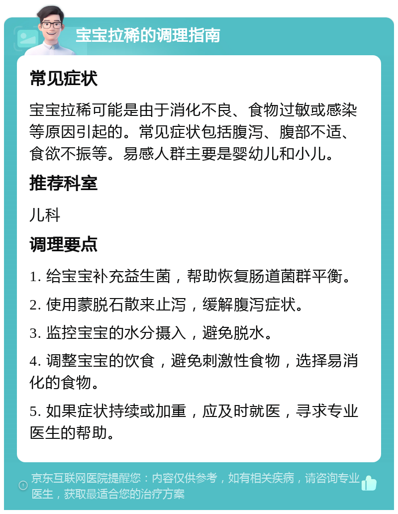 宝宝拉稀的调理指南 常见症状 宝宝拉稀可能是由于消化不良、食物过敏或感染等原因引起的。常见症状包括腹泻、腹部不适、食欲不振等。易感人群主要是婴幼儿和小儿。 推荐科室 儿科 调理要点 1. 给宝宝补充益生菌，帮助恢复肠道菌群平衡。 2. 使用蒙脱石散来止泻，缓解腹泻症状。 3. 监控宝宝的水分摄入，避免脱水。 4. 调整宝宝的饮食，避免刺激性食物，选择易消化的食物。 5. 如果症状持续或加重，应及时就医，寻求专业医生的帮助。