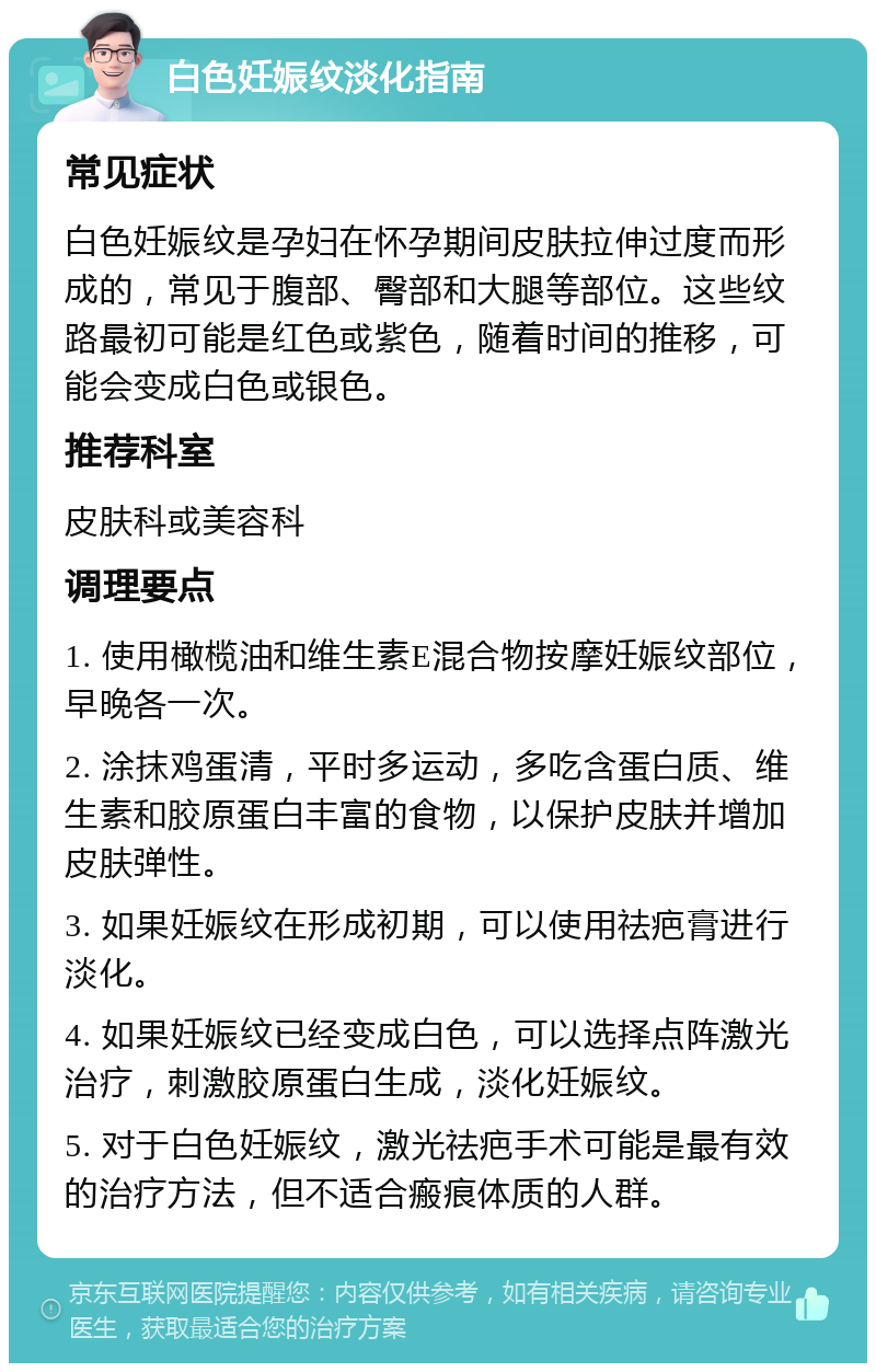 白色妊娠纹淡化指南 常见症状 白色妊娠纹是孕妇在怀孕期间皮肤拉伸过度而形成的，常见于腹部、臀部和大腿等部位。这些纹路最初可能是红色或紫色，随着时间的推移，可能会变成白色或银色。 推荐科室 皮肤科或美容科 调理要点 1. 使用橄榄油和维生素E混合物按摩妊娠纹部位，早晚各一次。 2. 涂抹鸡蛋清，平时多运动，多吃含蛋白质、维生素和胶原蛋白丰富的食物，以保护皮肤并增加皮肤弹性。 3. 如果妊娠纹在形成初期，可以使用祛疤膏进行淡化。 4. 如果妊娠纹已经变成白色，可以选择点阵激光治疗，刺激胶原蛋白生成，淡化妊娠纹。 5. 对于白色妊娠纹，激光祛疤手术可能是最有效的治疗方法，但不适合瘢痕体质的人群。