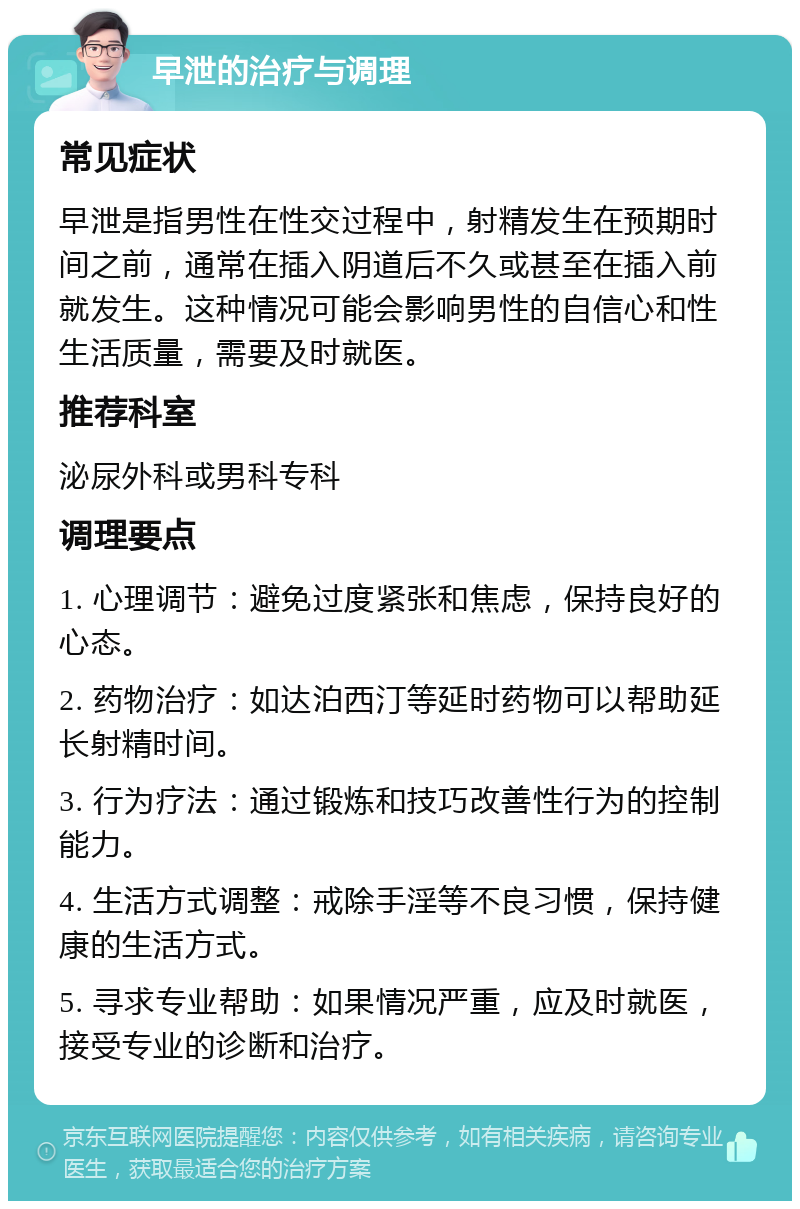 早泄的治疗与调理 常见症状 早泄是指男性在性交过程中，射精发生在预期时间之前，通常在插入阴道后不久或甚至在插入前就发生。这种情况可能会影响男性的自信心和性生活质量，需要及时就医。 推荐科室 泌尿外科或男科专科 调理要点 1. 心理调节：避免过度紧张和焦虑，保持良好的心态。 2. 药物治疗：如达泊西汀等延时药物可以帮助延长射精时间。 3. 行为疗法：通过锻炼和技巧改善性行为的控制能力。 4. 生活方式调整：戒除手淫等不良习惯，保持健康的生活方式。 5. 寻求专业帮助：如果情况严重，应及时就医，接受专业的诊断和治疗。