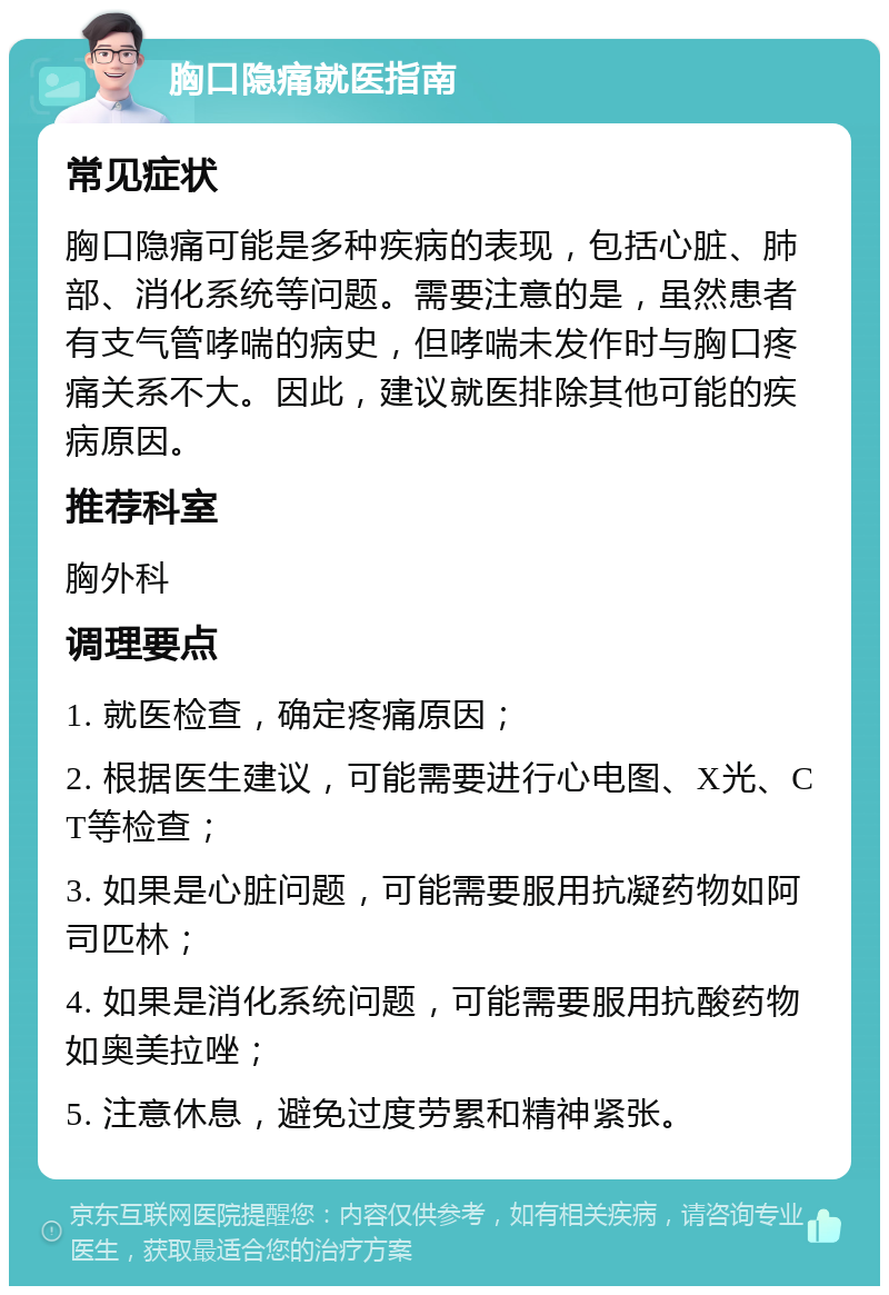 胸口隐痛就医指南 常见症状 胸口隐痛可能是多种疾病的表现，包括心脏、肺部、消化系统等问题。需要注意的是，虽然患者有支气管哮喘的病史，但哮喘未发作时与胸口疼痛关系不大。因此，建议就医排除其他可能的疾病原因。 推荐科室 胸外科 调理要点 1. 就医检查，确定疼痛原因； 2. 根据医生建议，可能需要进行心电图、X光、CT等检查； 3. 如果是心脏问题，可能需要服用抗凝药物如阿司匹林； 4. 如果是消化系统问题，可能需要服用抗酸药物如奥美拉唑； 5. 注意休息，避免过度劳累和精神紧张。