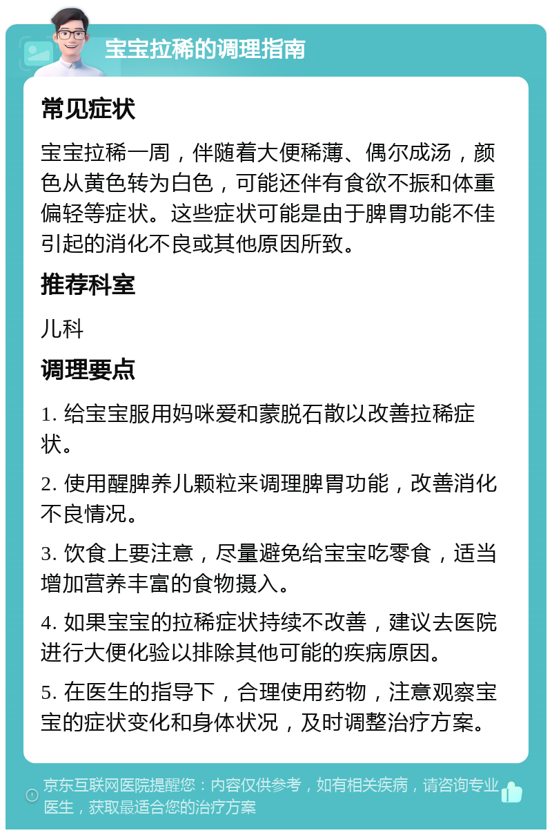 宝宝拉稀的调理指南 常见症状 宝宝拉稀一周，伴随着大便稀薄、偶尔成汤，颜色从黄色转为白色，可能还伴有食欲不振和体重偏轻等症状。这些症状可能是由于脾胃功能不佳引起的消化不良或其他原因所致。 推荐科室 儿科 调理要点 1. 给宝宝服用妈咪爱和蒙脱石散以改善拉稀症状。 2. 使用醒脾养儿颗粒来调理脾胃功能，改善消化不良情况。 3. 饮食上要注意，尽量避免给宝宝吃零食，适当增加营养丰富的食物摄入。 4. 如果宝宝的拉稀症状持续不改善，建议去医院进行大便化验以排除其他可能的疾病原因。 5. 在医生的指导下，合理使用药物，注意观察宝宝的症状变化和身体状况，及时调整治疗方案。