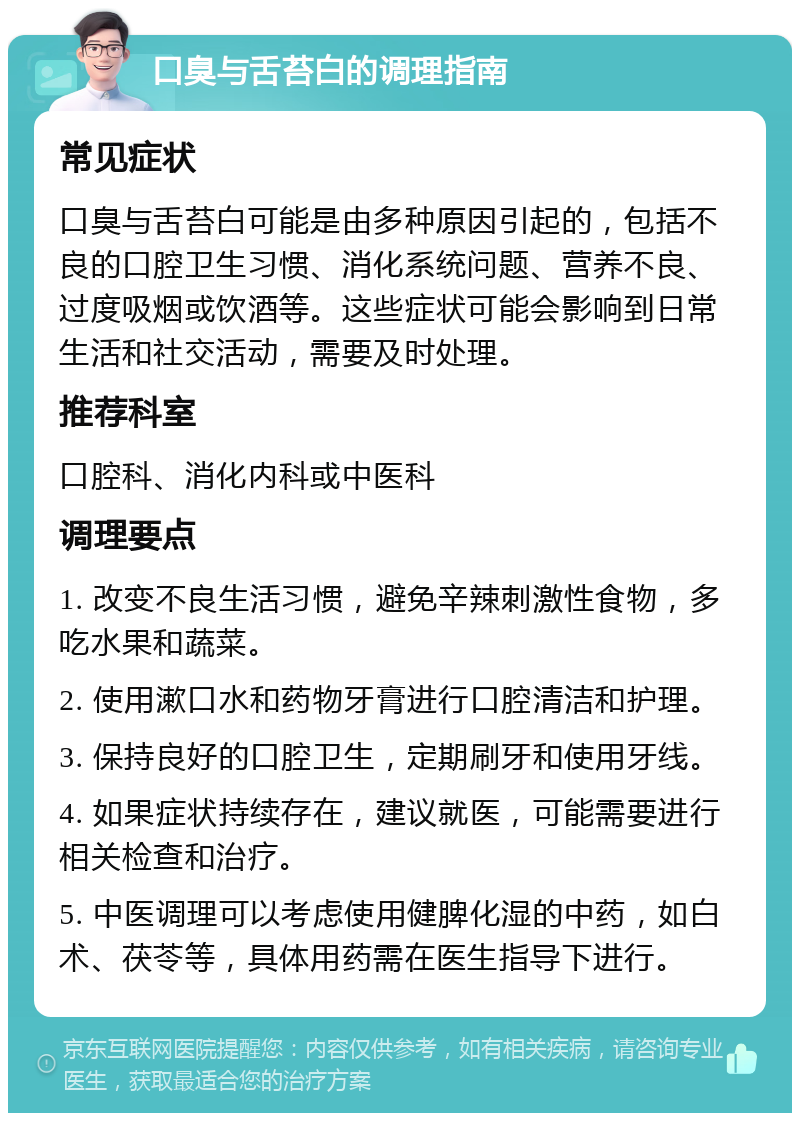 口臭与舌苔白的调理指南 常见症状 口臭与舌苔白可能是由多种原因引起的，包括不良的口腔卫生习惯、消化系统问题、营养不良、过度吸烟或饮酒等。这些症状可能会影响到日常生活和社交活动，需要及时处理。 推荐科室 口腔科、消化内科或中医科 调理要点 1. 改变不良生活习惯，避免辛辣刺激性食物，多吃水果和蔬菜。 2. 使用漱口水和药物牙膏进行口腔清洁和护理。 3. 保持良好的口腔卫生，定期刷牙和使用牙线。 4. 如果症状持续存在，建议就医，可能需要进行相关检查和治疗。 5. 中医调理可以考虑使用健脾化湿的中药，如白术、茯苓等，具体用药需在医生指导下进行。