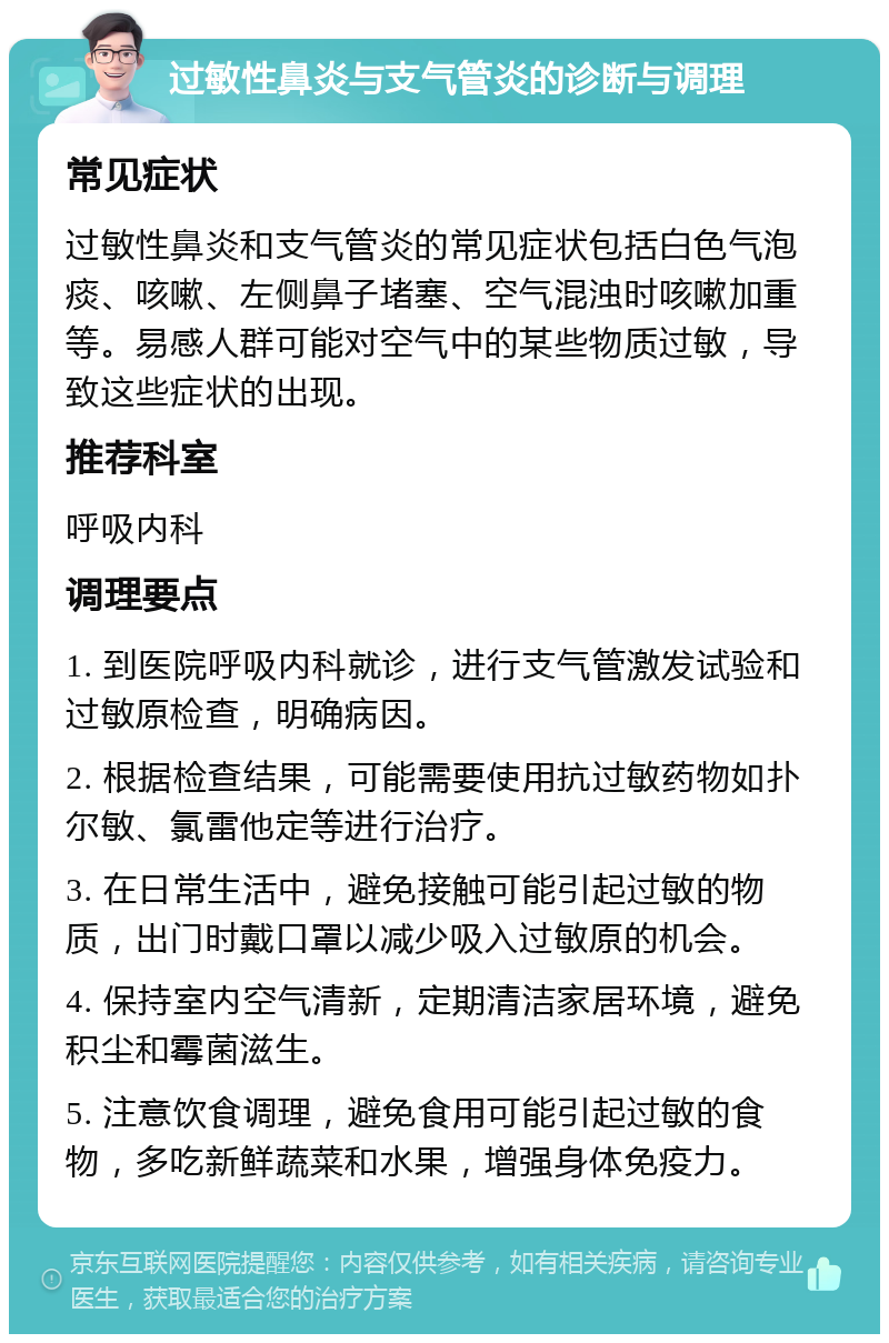 过敏性鼻炎与支气管炎的诊断与调理 常见症状 过敏性鼻炎和支气管炎的常见症状包括白色气泡痰、咳嗽、左侧鼻子堵塞、空气混浊时咳嗽加重等。易感人群可能对空气中的某些物质过敏，导致这些症状的出现。 推荐科室 呼吸内科 调理要点 1. 到医院呼吸内科就诊，进行支气管激发试验和过敏原检查，明确病因。 2. 根据检查结果，可能需要使用抗过敏药物如扑尔敏、氯雷他定等进行治疗。 3. 在日常生活中，避免接触可能引起过敏的物质，出门时戴口罩以减少吸入过敏原的机会。 4. 保持室内空气清新，定期清洁家居环境，避免积尘和霉菌滋生。 5. 注意饮食调理，避免食用可能引起过敏的食物，多吃新鲜蔬菜和水果，增强身体免疫力。