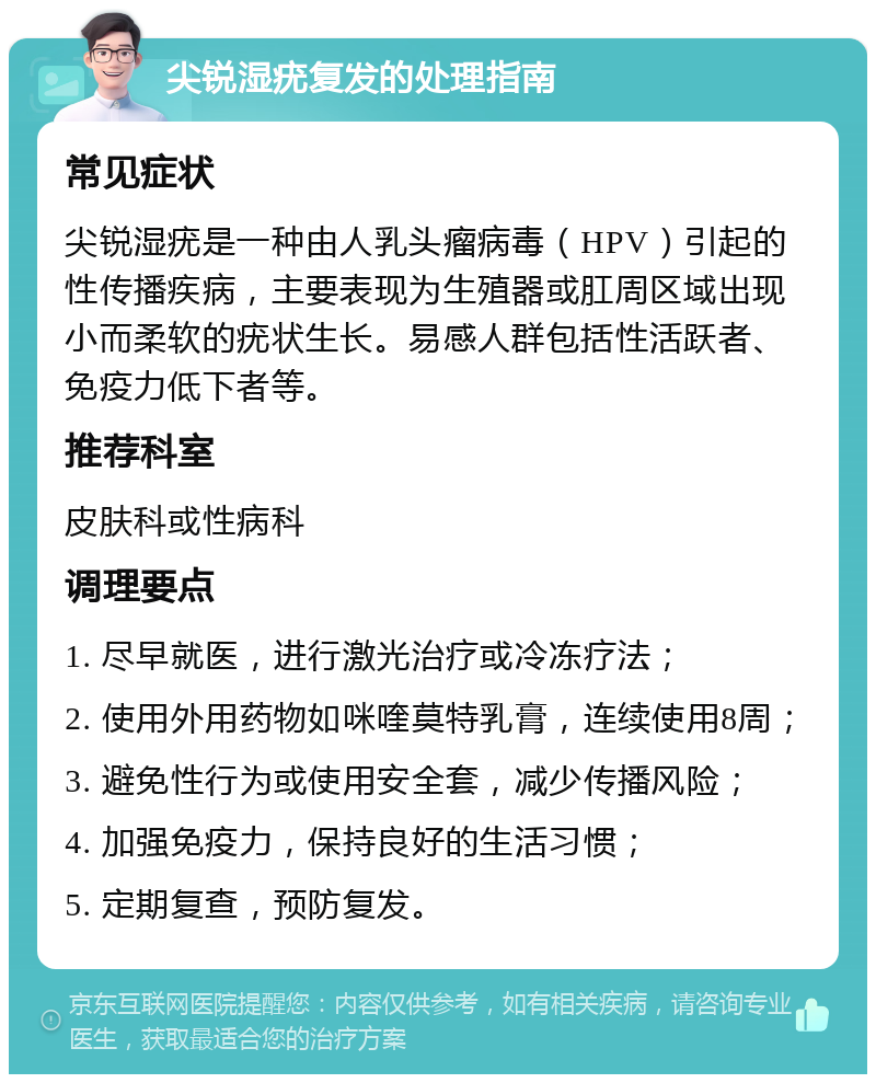 尖锐湿疣复发的处理指南 常见症状 尖锐湿疣是一种由人乳头瘤病毒（HPV）引起的性传播疾病，主要表现为生殖器或肛周区域出现小而柔软的疣状生长。易感人群包括性活跃者、免疫力低下者等。 推荐科室 皮肤科或性病科 调理要点 1. 尽早就医，进行激光治疗或冷冻疗法； 2. 使用外用药物如咪喹莫特乳膏，连续使用8周； 3. 避免性行为或使用安全套，减少传播风险； 4. 加强免疫力，保持良好的生活习惯； 5. 定期复查，预防复发。