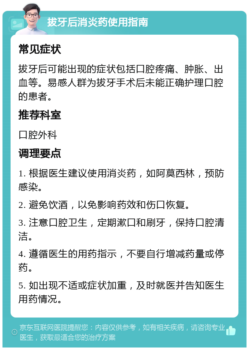 拔牙后消炎药使用指南 常见症状 拔牙后可能出现的症状包括口腔疼痛、肿胀、出血等。易感人群为拔牙手术后未能正确护理口腔的患者。 推荐科室 口腔外科 调理要点 1. 根据医生建议使用消炎药，如阿莫西林，预防感染。 2. 避免饮酒，以免影响药效和伤口恢复。 3. 注意口腔卫生，定期漱口和刷牙，保持口腔清洁。 4. 遵循医生的用药指示，不要自行增减药量或停药。 5. 如出现不适或症状加重，及时就医并告知医生用药情况。