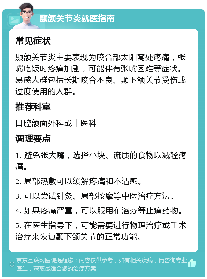 颞颌关节炎就医指南 常见症状 颞颌关节炎主要表现为咬合部太阳窝处疼痛，张嘴吃饭时疼痛加剧，可能伴有张嘴困难等症状。易感人群包括长期咬合不良、颞下颌关节受伤或过度使用的人群。 推荐科室 口腔颌面外科或中医科 调理要点 1. 避免张大嘴，选择小块、流质的食物以减轻疼痛。 2. 局部热敷可以缓解疼痛和不适感。 3. 可以尝试针灸、局部按摩等中医治疗方法。 4. 如果疼痛严重，可以服用布洛芬等止痛药物。 5. 在医生指导下，可能需要进行物理治疗或手术治疗来恢复颞下颌关节的正常功能。