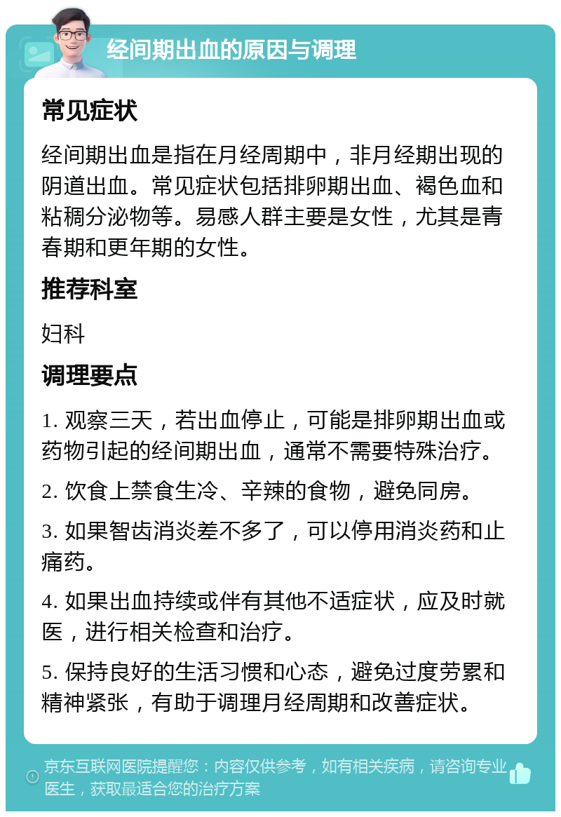 经间期出血的原因与调理 常见症状 经间期出血是指在月经周期中，非月经期出现的阴道出血。常见症状包括排卵期出血、褐色血和粘稠分泌物等。易感人群主要是女性，尤其是青春期和更年期的女性。 推荐科室 妇科 调理要点 1. 观察三天，若出血停止，可能是排卵期出血或药物引起的经间期出血，通常不需要特殊治疗。 2. 饮食上禁食生冷、辛辣的食物，避免同房。 3. 如果智齿消炎差不多了，可以停用消炎药和止痛药。 4. 如果出血持续或伴有其他不适症状，应及时就医，进行相关检查和治疗。 5. 保持良好的生活习惯和心态，避免过度劳累和精神紧张，有助于调理月经周期和改善症状。