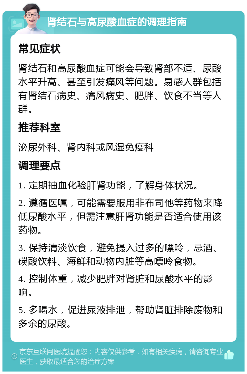 肾结石与高尿酸血症的调理指南 常见症状 肾结石和高尿酸血症可能会导致肾部不适、尿酸水平升高、甚至引发痛风等问题。易感人群包括有肾结石病史、痛风病史、肥胖、饮食不当等人群。 推荐科室 泌尿外科、肾内科或风湿免疫科 调理要点 1. 定期抽血化验肝肾功能，了解身体状况。 2. 遵循医嘱，可能需要服用非布司他等药物来降低尿酸水平，但需注意肝肾功能是否适合使用该药物。 3. 保持清淡饮食，避免摄入过多的嘌呤，忌酒、碳酸饮料、海鲜和动物内脏等高嘌呤食物。 4. 控制体重，减少肥胖对肾脏和尿酸水平的影响。 5. 多喝水，促进尿液排泄，帮助肾脏排除废物和多余的尿酸。