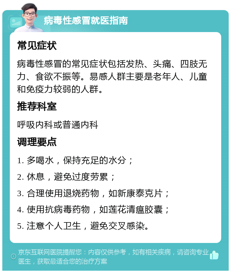 病毒性感冒就医指南 常见症状 病毒性感冒的常见症状包括发热、头痛、四肢无力、食欲不振等。易感人群主要是老年人、儿童和免疫力较弱的人群。 推荐科室 呼吸内科或普通内科 调理要点 1. 多喝水，保持充足的水分； 2. 休息，避免过度劳累； 3. 合理使用退烧药物，如新康泰克片； 4. 使用抗病毒药物，如莲花清瘟胶囊； 5. 注意个人卫生，避免交叉感染。