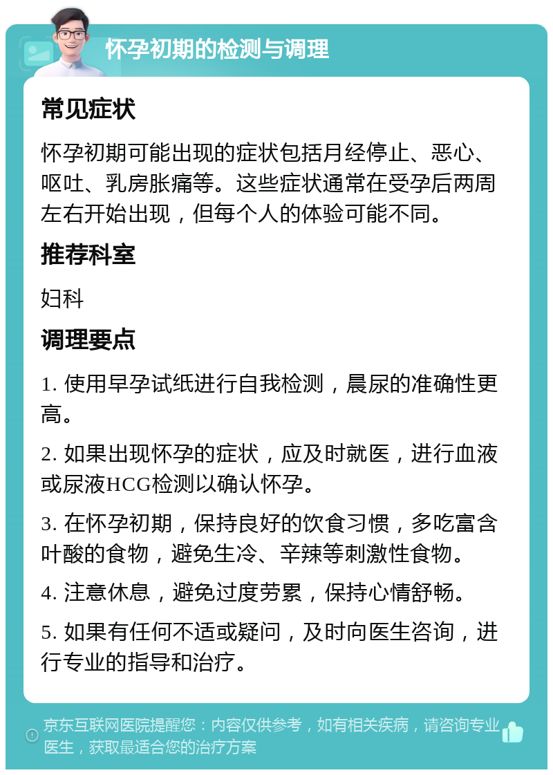 怀孕初期的检测与调理 常见症状 怀孕初期可能出现的症状包括月经停止、恶心、呕吐、乳房胀痛等。这些症状通常在受孕后两周左右开始出现，但每个人的体验可能不同。 推荐科室 妇科 调理要点 1. 使用早孕试纸进行自我检测，晨尿的准确性更高。 2. 如果出现怀孕的症状，应及时就医，进行血液或尿液HCG检测以确认怀孕。 3. 在怀孕初期，保持良好的饮食习惯，多吃富含叶酸的食物，避免生冷、辛辣等刺激性食物。 4. 注意休息，避免过度劳累，保持心情舒畅。 5. 如果有任何不适或疑问，及时向医生咨询，进行专业的指导和治疗。