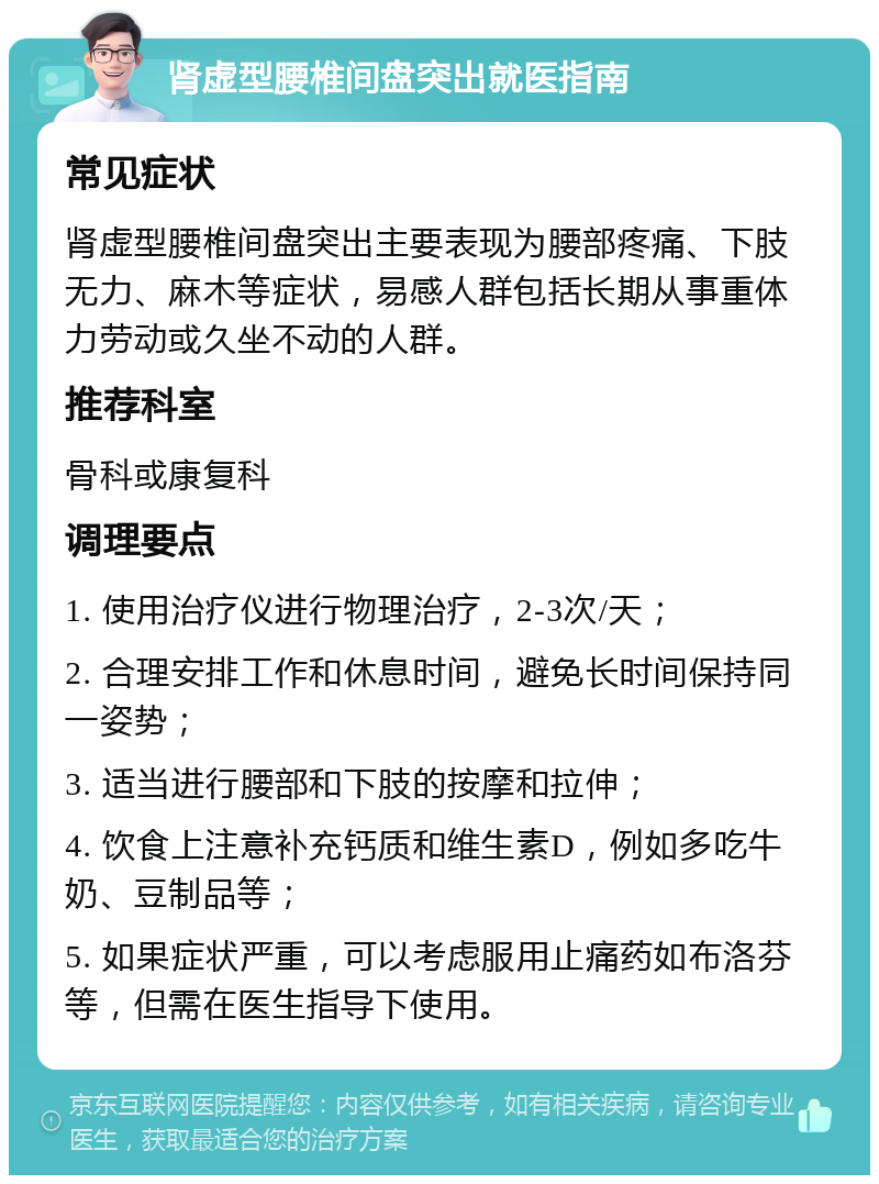 肾虚型腰椎间盘突出就医指南 常见症状 肾虚型腰椎间盘突出主要表现为腰部疼痛、下肢无力、麻木等症状，易感人群包括长期从事重体力劳动或久坐不动的人群。 推荐科室 骨科或康复科 调理要点 1. 使用治疗仪进行物理治疗，2-3次/天； 2. 合理安排工作和休息时间，避免长时间保持同一姿势； 3. 适当进行腰部和下肢的按摩和拉伸； 4. 饮食上注意补充钙质和维生素D，例如多吃牛奶、豆制品等； 5. 如果症状严重，可以考虑服用止痛药如布洛芬等，但需在医生指导下使用。