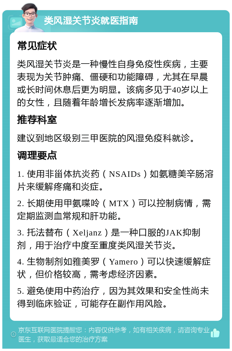 类风湿关节炎就医指南 常见症状 类风湿关节炎是一种慢性自身免疫性疾病，主要表现为关节肿痛、僵硬和功能障碍，尤其在早晨或长时间休息后更为明显。该病多见于40岁以上的女性，且随着年龄增长发病率逐渐增加。 推荐科室 建议到地区级别三甲医院的风湿免疫科就诊。 调理要点 1. 使用非甾体抗炎药（NSAIDs）如氨糖美辛肠溶片来缓解疼痛和炎症。 2. 长期使用甲氨喋呤（MTX）可以控制病情，需定期监测血常规和肝功能。 3. 托法替布（Xeljanz）是一种口服的JAK抑制剂，用于治疗中度至重度类风湿关节炎。 4. 生物制剂如雅美罗（Yamero）可以快速缓解症状，但价格较高，需考虑经济因素。 5. 避免使用中药治疗，因为其效果和安全性尚未得到临床验证，可能存在副作用风险。