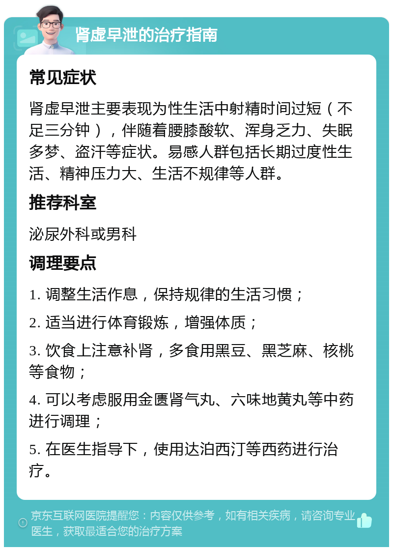 肾虚早泄的治疗指南 常见症状 肾虚早泄主要表现为性生活中射精时间过短（不足三分钟），伴随着腰膝酸软、浑身乏力、失眠多梦、盗汗等症状。易感人群包括长期过度性生活、精神压力大、生活不规律等人群。 推荐科室 泌尿外科或男科 调理要点 1. 调整生活作息，保持规律的生活习惯； 2. 适当进行体育锻炼，增强体质； 3. 饮食上注意补肾，多食用黑豆、黑芝麻、核桃等食物； 4. 可以考虑服用金匮肾气丸、六味地黄丸等中药进行调理； 5. 在医生指导下，使用达泊西汀等西药进行治疗。