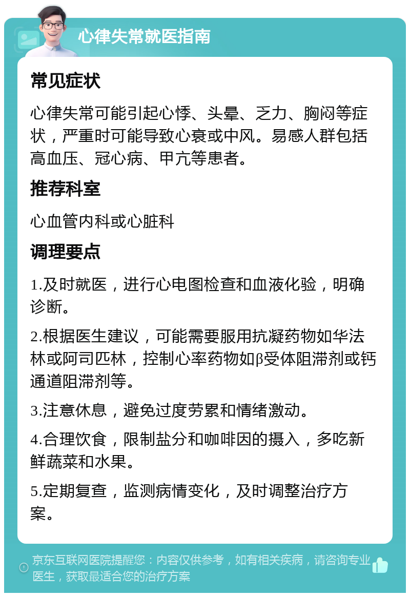 心律失常就医指南 常见症状 心律失常可能引起心悸、头晕、乏力、胸闷等症状，严重时可能导致心衰或中风。易感人群包括高血压、冠心病、甲亢等患者。 推荐科室 心血管内科或心脏科 调理要点 1.及时就医，进行心电图检查和血液化验，明确诊断。 2.根据医生建议，可能需要服用抗凝药物如华法林或阿司匹林，控制心率药物如β受体阻滞剂或钙通道阻滞剂等。 3.注意休息，避免过度劳累和情绪激动。 4.合理饮食，限制盐分和咖啡因的摄入，多吃新鲜蔬菜和水果。 5.定期复查，监测病情变化，及时调整治疗方案。