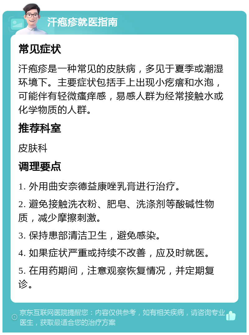 汗疱疹就医指南 常见症状 汗疱疹是一种常见的皮肤病，多见于夏季或潮湿环境下。主要症状包括手上出现小疙瘩和水泡，可能伴有轻微瘙痒感，易感人群为经常接触水或化学物质的人群。 推荐科室 皮肤科 调理要点 1. 外用曲安奈德益康唑乳膏进行治疗。 2. 避免接触洗衣粉、肥皂、洗涤剂等酸碱性物质，减少摩擦刺激。 3. 保持患部清洁卫生，避免感染。 4. 如果症状严重或持续不改善，应及时就医。 5. 在用药期间，注意观察恢复情况，并定期复诊。