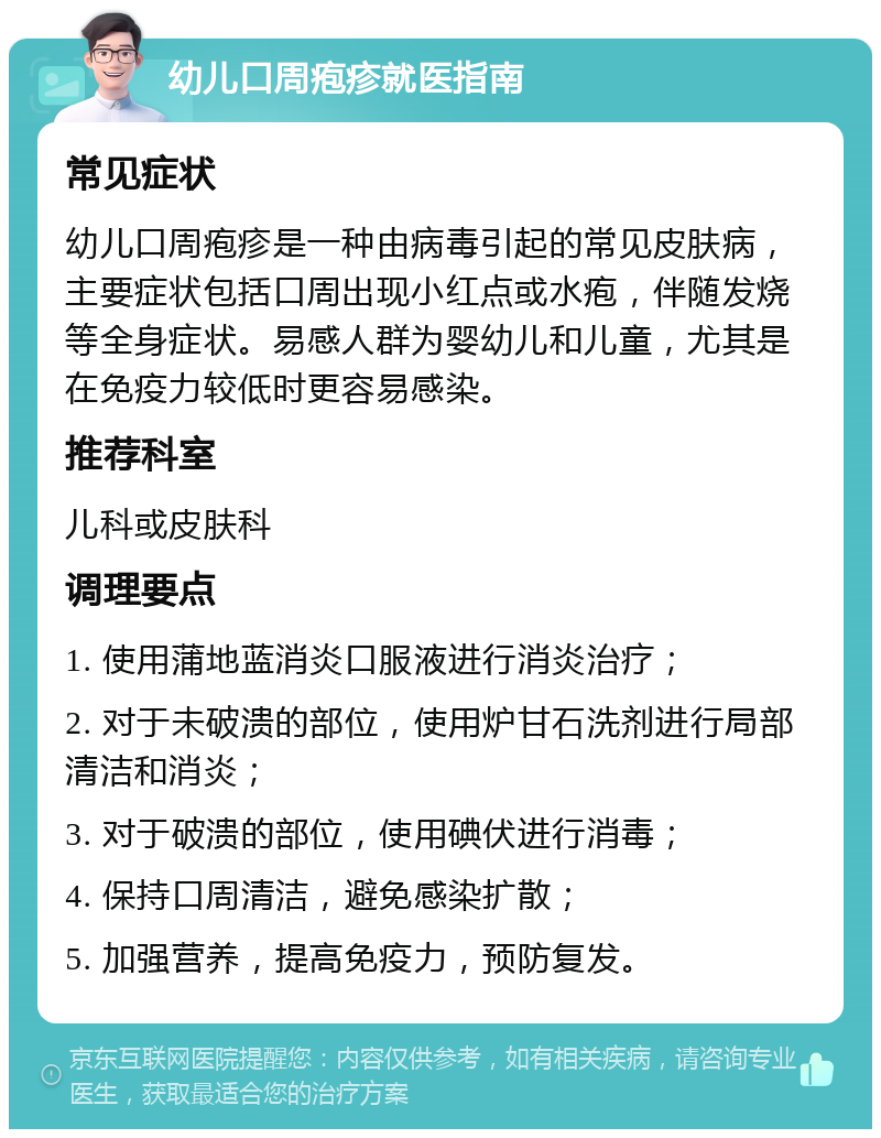 幼儿口周疱疹就医指南 常见症状 幼儿口周疱疹是一种由病毒引起的常见皮肤病，主要症状包括口周出现小红点或水疱，伴随发烧等全身症状。易感人群为婴幼儿和儿童，尤其是在免疫力较低时更容易感染。 推荐科室 儿科或皮肤科 调理要点 1. 使用蒲地蓝消炎口服液进行消炎治疗； 2. 对于未破溃的部位，使用炉甘石洗剂进行局部清洁和消炎； 3. 对于破溃的部位，使用碘伏进行消毒； 4. 保持口周清洁，避免感染扩散； 5. 加强营养，提高免疫力，预防复发。