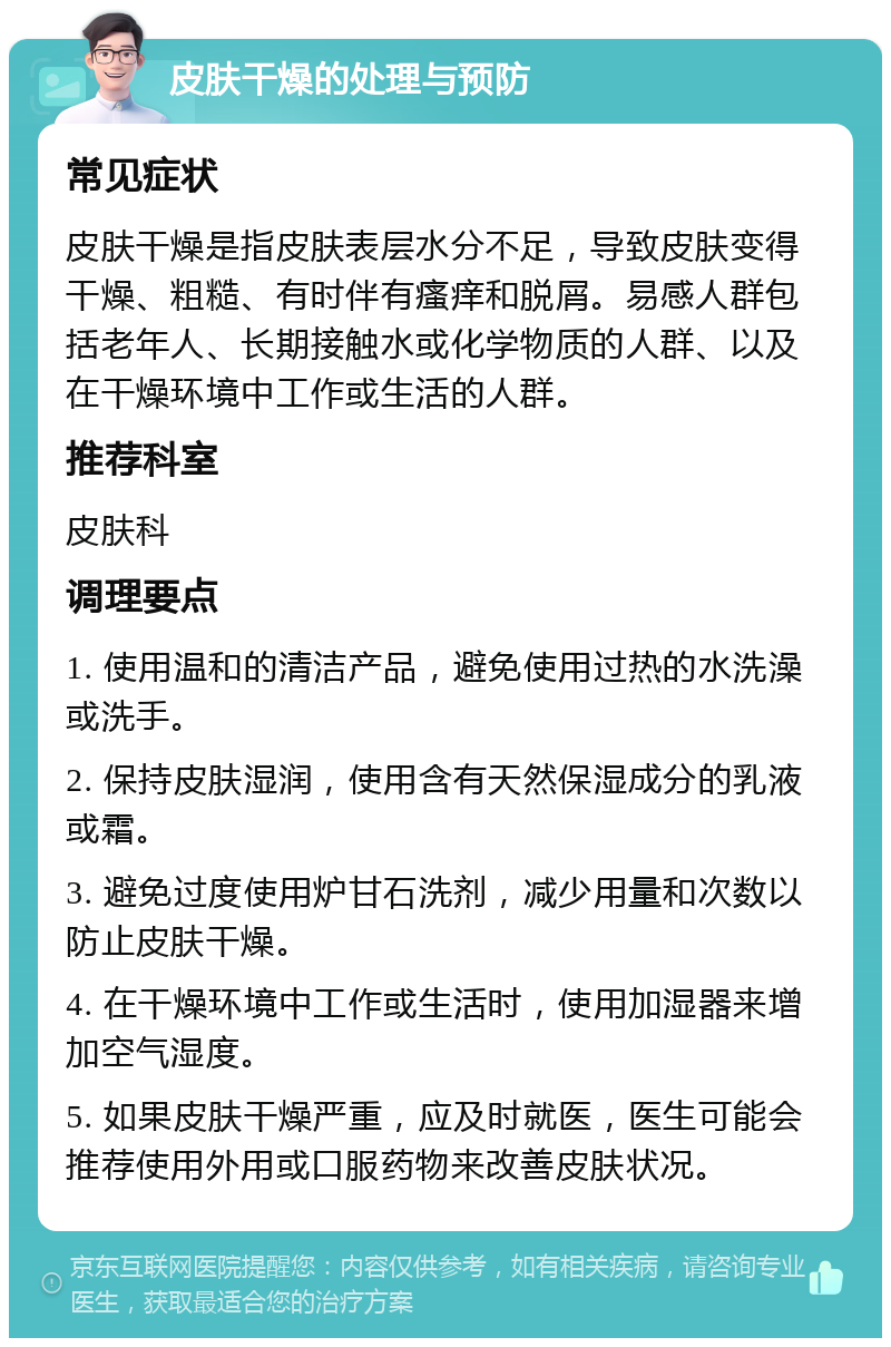 皮肤干燥的处理与预防 常见症状 皮肤干燥是指皮肤表层水分不足，导致皮肤变得干燥、粗糙、有时伴有瘙痒和脱屑。易感人群包括老年人、长期接触水或化学物质的人群、以及在干燥环境中工作或生活的人群。 推荐科室 皮肤科 调理要点 1. 使用温和的清洁产品，避免使用过热的水洗澡或洗手。 2. 保持皮肤湿润，使用含有天然保湿成分的乳液或霜。 3. 避免过度使用炉甘石洗剂，减少用量和次数以防止皮肤干燥。 4. 在干燥环境中工作或生活时，使用加湿器来增加空气湿度。 5. 如果皮肤干燥严重，应及时就医，医生可能会推荐使用外用或口服药物来改善皮肤状况。