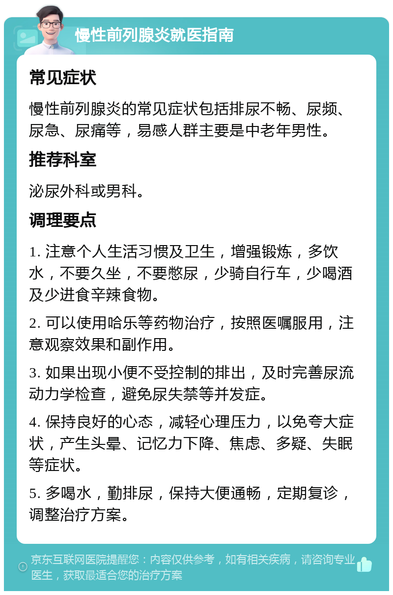 慢性前列腺炎就医指南 常见症状 慢性前列腺炎的常见症状包括排尿不畅、尿频、尿急、尿痛等，易感人群主要是中老年男性。 推荐科室 泌尿外科或男科。 调理要点 1. 注意个人生活习惯及卫生，增强锻炼，多饮水，不要久坐，不要憋尿，少骑自行车，少喝酒及少进食辛辣食物。 2. 可以使用哈乐等药物治疗，按照医嘱服用，注意观察效果和副作用。 3. 如果出现小便不受控制的排出，及时完善尿流动力学检查，避免尿失禁等并发症。 4. 保持良好的心态，减轻心理压力，以免夸大症状，产生头晕、记忆力下降、焦虑、多疑、失眠等症状。 5. 多喝水，勤排尿，保持大便通畅，定期复诊，调整治疗方案。